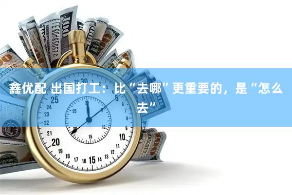鑫优配 出国打工：比“去哪”更重要的，是“怎么去”