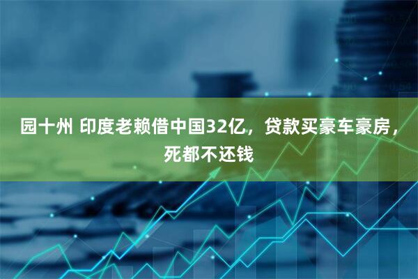 园十州 印度老赖借中国32亿，贷款买豪车豪房，死都不还钱