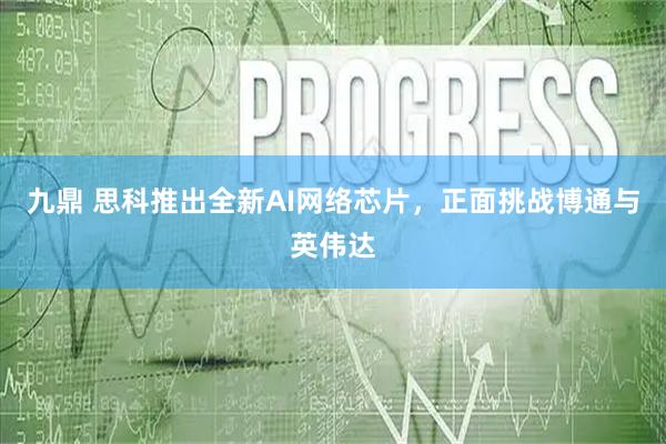 九鼎 思科推出全新AI网络芯片，正面挑战博通与英伟达